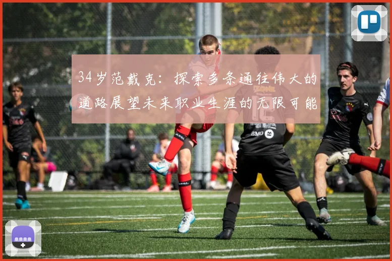34岁范戴克：探索多条通往伟大的道路展望未来职业生涯的无限可能
