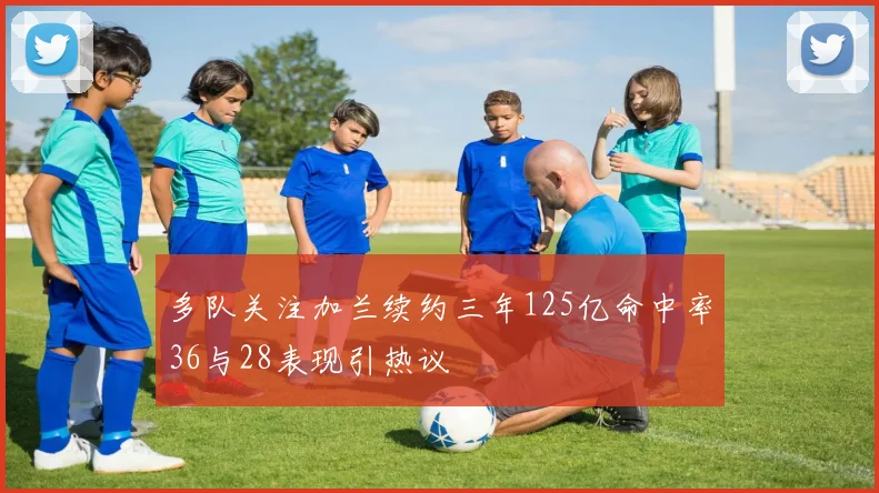 多队关注加兰续约三年125亿命中率36与28表现引热议