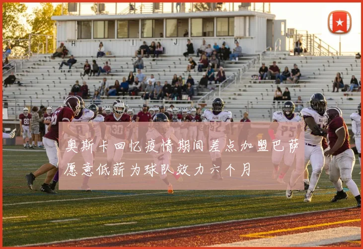 奥斯卡回忆疫情期间差点加盟巴萨愿意低薪为球队效力六个月