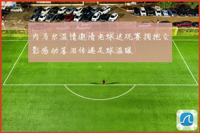 内马尔温情邀请老球迷观赛拥抱合影感动落泪传递足球温暖