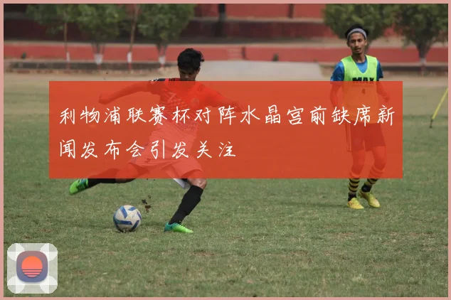 利物浦联赛杯对阵水晶宫前缺席新闻发布会引发关注