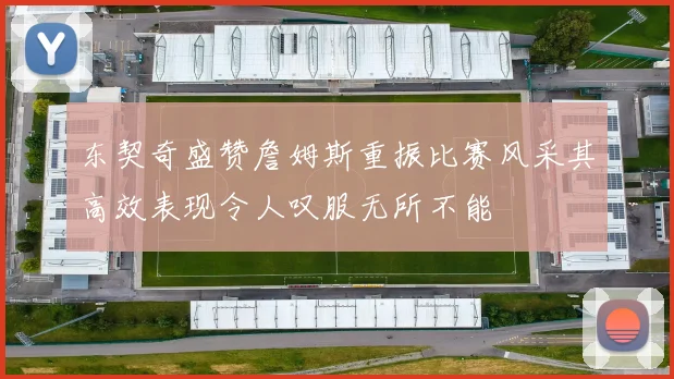 东契奇盛赞詹姆斯重振比赛风采其高效表现令人叹服无所不能