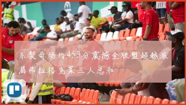 东契奇场均453分震撼全联盟超越浓眉弗拉格克莱三人总和