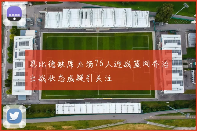 恩比德缺席九场76人迎战篮网乔治出战状态成疑引关注