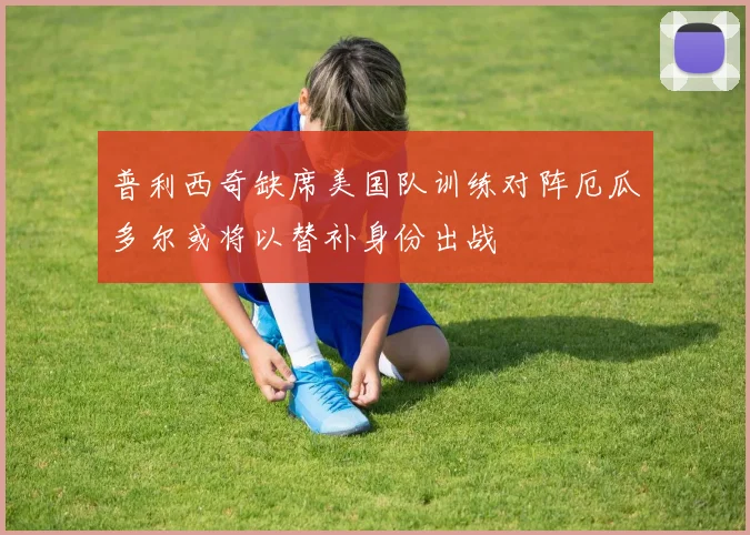 普利西奇缺席美国队训练对阵厄瓜多尔或将以替补身份出战