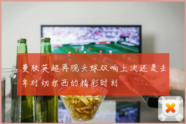 曼联英超再现头球双响上次还是去年对切尔西的精彩时刻