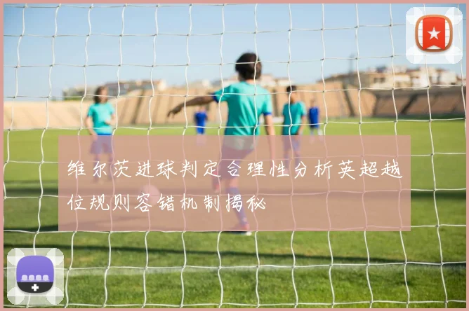 维尔茨进球判定合理性分析英超越位规则容错机制揭秘