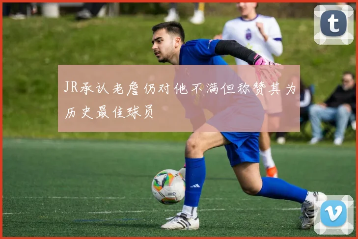 JR承认老詹仍对他不满但称赞其为历史最佳球员