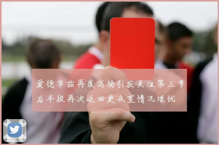爱德华兹再度离场引发关注第三节后半段再次返回更衣室情况堪忧
