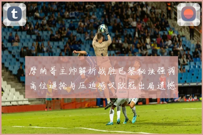 摩纳哥主帅解析战胜巴黎秘诀强调高位逼抢与压迫感叹欧冠出局遗憾