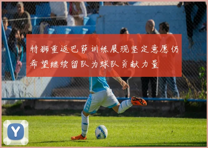 特狮重返巴萨训练展现坚定意愿仍希望继续留队为球队贡献力量