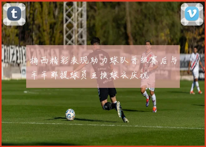 梅西精彩表现助力球队晋级赛后与辛辛那提球员互换球衣庆祝