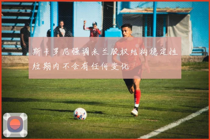 斯卡罗尼强调米兰股权结构稳定性短期内不会有任何变化