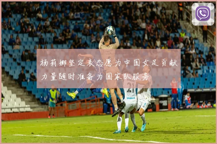 杨莉娜坚定表态愿为中国女足贡献力量随时准备为国家队服务