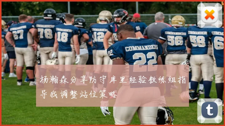 杨瀚森分享防守库里经验教练组指导我调整站位策略