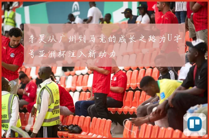 李昊从广州到马竞的成长之路为U字号亚洲杯注入新动力