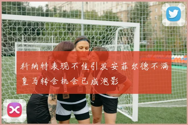 科纳特表现不佳引发安菲尔德不满皇马转会机会已成泡影