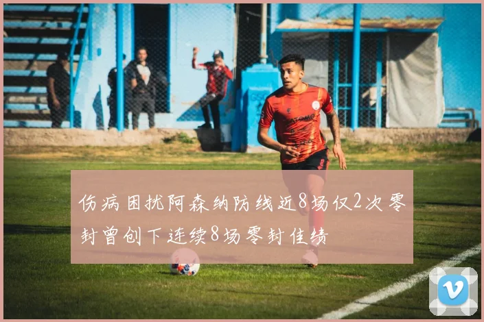 伤病困扰阿森纳防线近8场仅2次零封曾创下连续8场零封佳绩