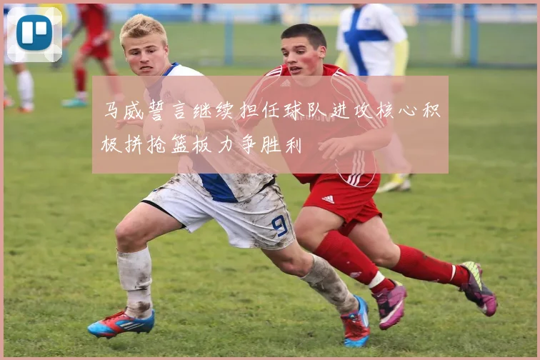 马威誓言继续担任球队进攻核心积极拼抢篮板力争胜利