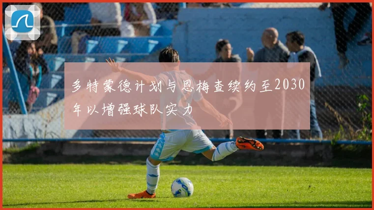 多特蒙德计划与恩梅查续约至2030年以增强球队实力