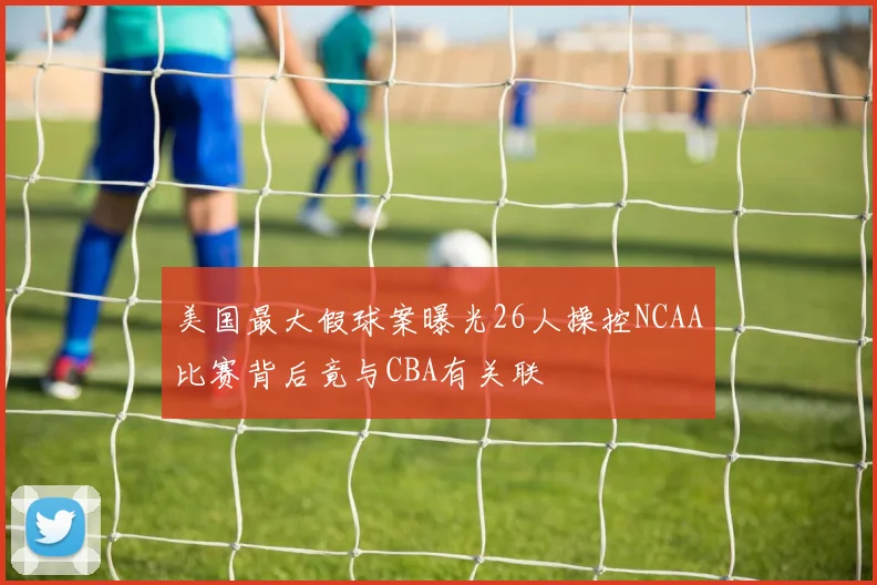 美国最大假球案曝光26人操控NCAA比赛背后竟与CBA有关联