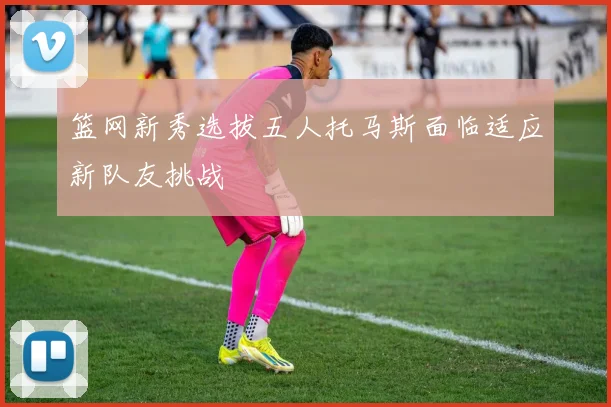 篮网新秀选拔五人托马斯面临适应新队友挑战