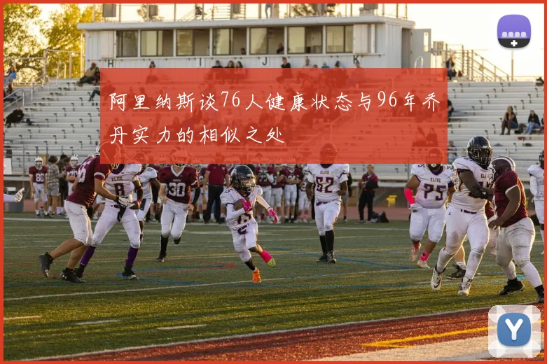 阿里纳斯谈76人健康状态与96年乔丹实力的相似之处