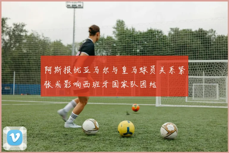 阿斯报忧亚马尔与皇马球员关系紧张或影响西班牙国家队团结