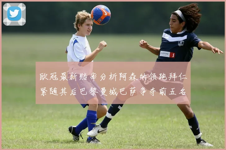 欧冠最新赔率分析阿森纳领跑拜仁紧随其后巴黎曼城巴萨争夺前五名