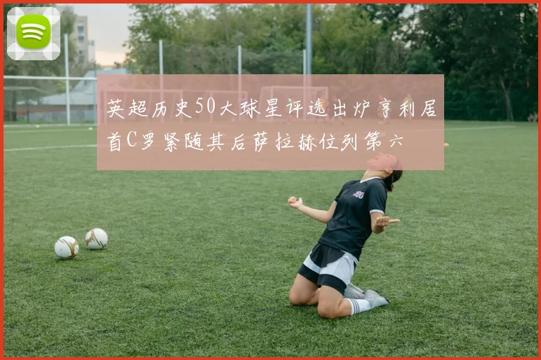 英超历史50大球星评选出炉亨利居首C罗紧随其后萨拉赫位列第六