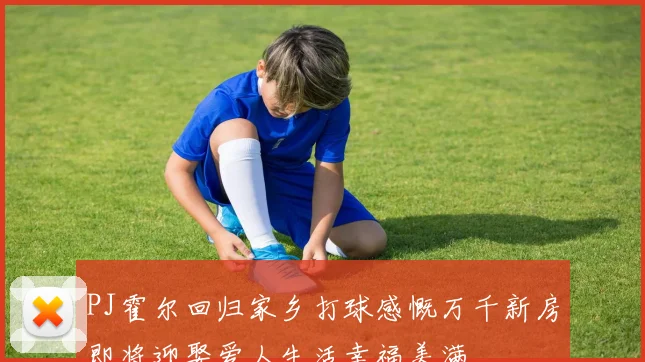 PJ霍尔回归家乡打球感慨万千新房即将迎娶爱人生活幸福美满