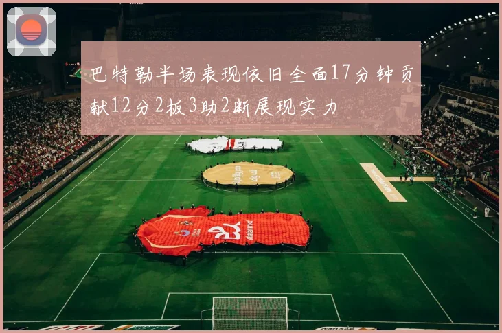 巴特勒半场表现依旧全面17分钟贡献12分2板3助2断展现实力