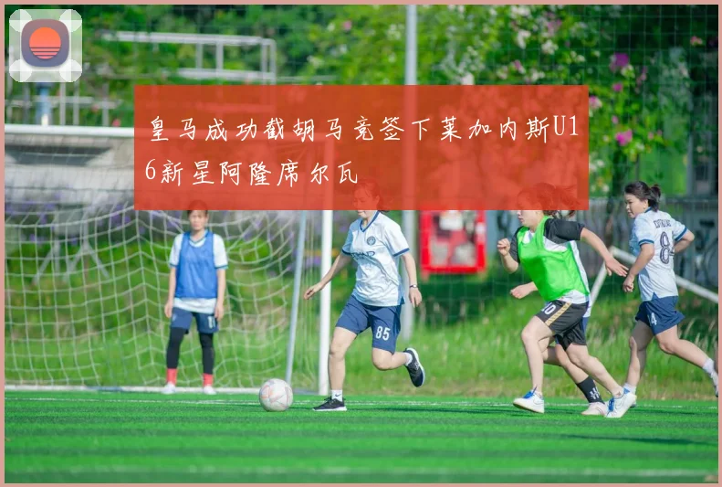 皇马成功截胡马竞签下莱加内斯U16新星阿隆席尔瓦