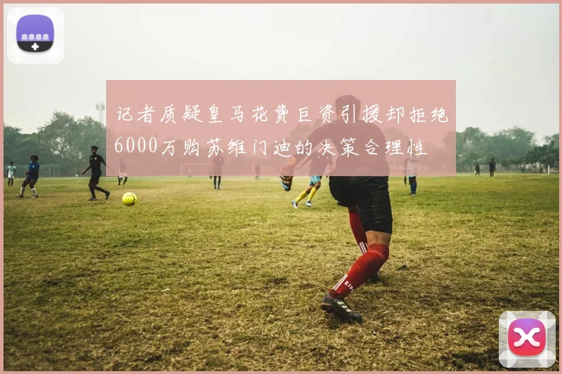记者质疑皇马花费巨资引援却拒绝6000万购苏维门迪的决策合理性