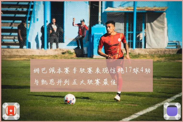 姆巴佩本赛季联赛表现惊艳17球4助与凯恩并列五大联赛最佳